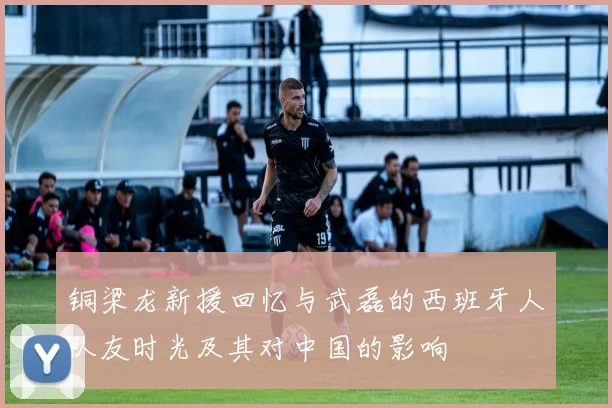 铜梁龙新援回忆与武磊的西班牙人队友时光及其对中国的影响