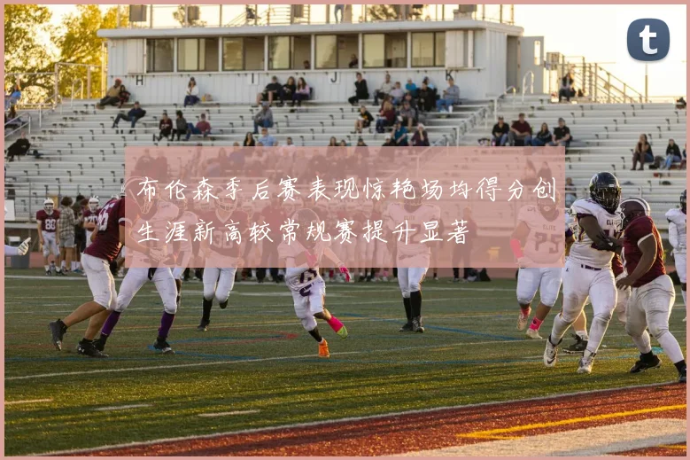 布伦森季后赛表现惊艳场均得分创生涯新高较常规赛提升显著