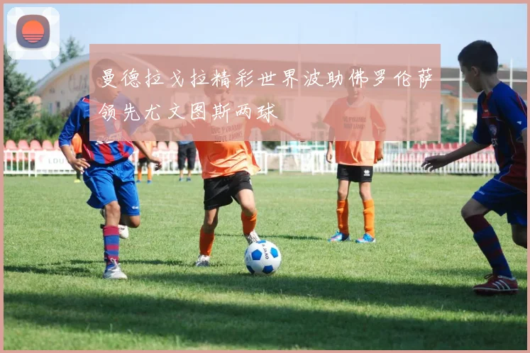曼德拉戈拉精彩世界波助佛罗伦萨领先尤文图斯两球