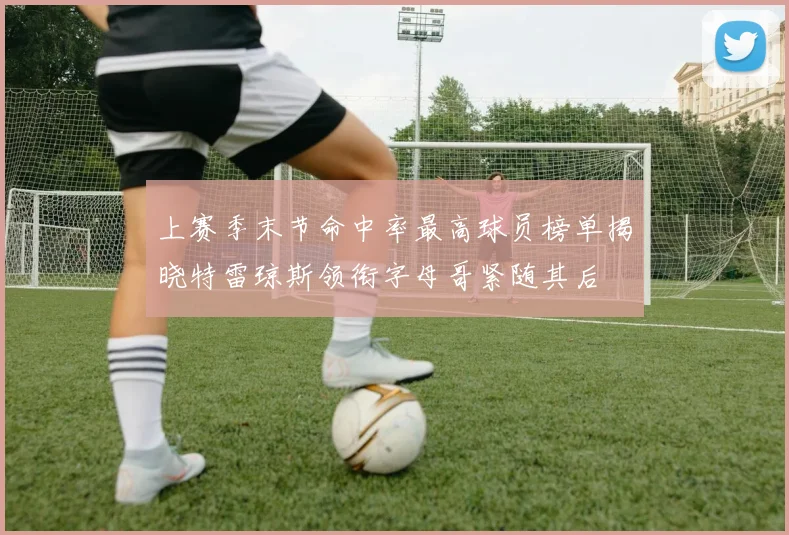 上赛季末节命中率最高球员榜单揭晓特雷琼斯领衔字母哥紧随其后