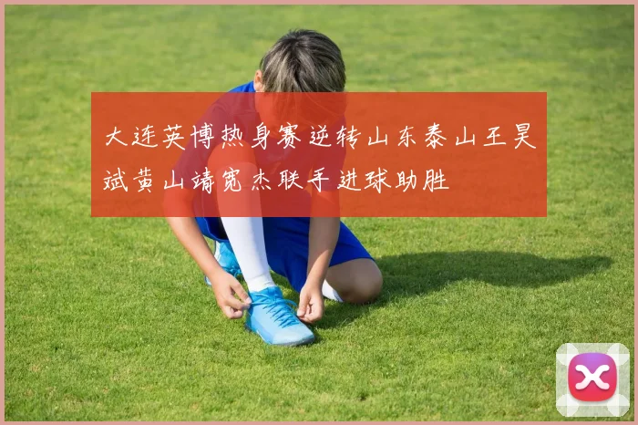 大连英博热身赛逆转山东泰山王昊斌黄山靖宽杰联手进球助胜