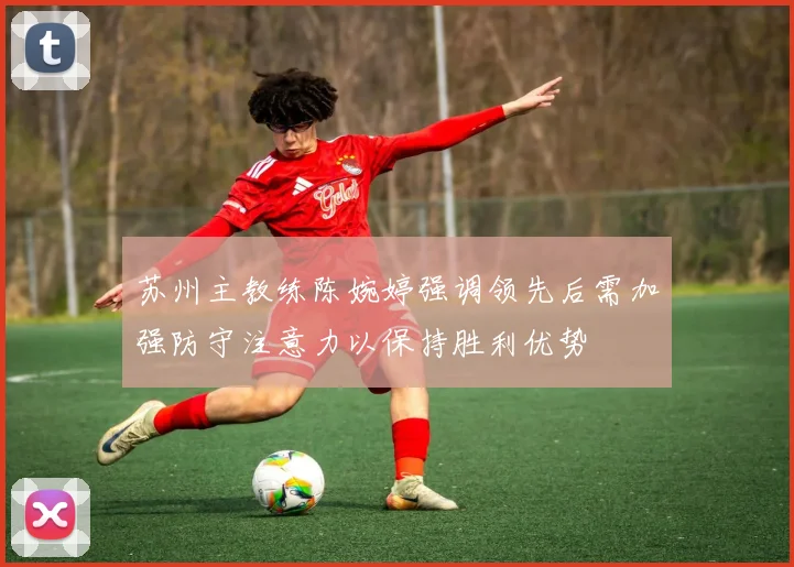 苏州主教练陈婉婷强调领先后需加强防守注意力以保持胜利优势