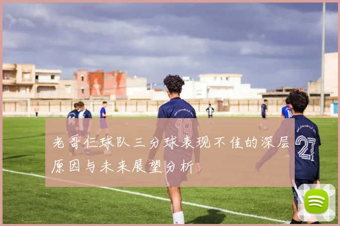 老哥仨球队三分球表现不佳的深层原因与未来展望分析