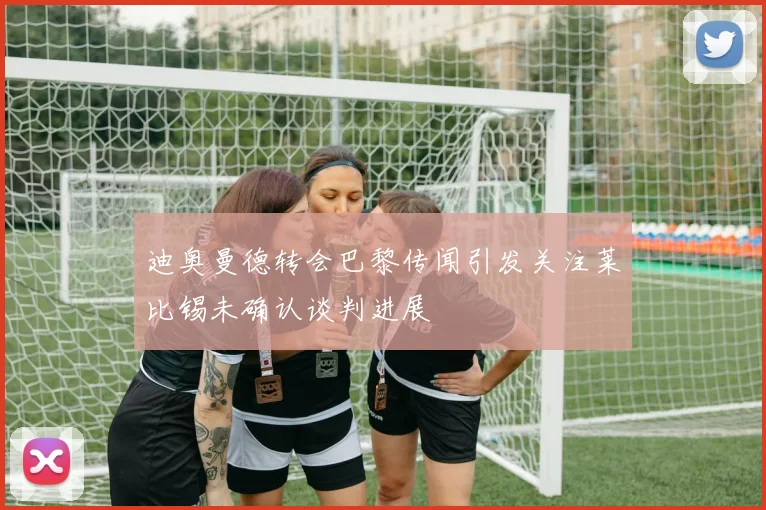 迪奥曼德转会巴黎传闻引发关注莱比锡未确认谈判进展