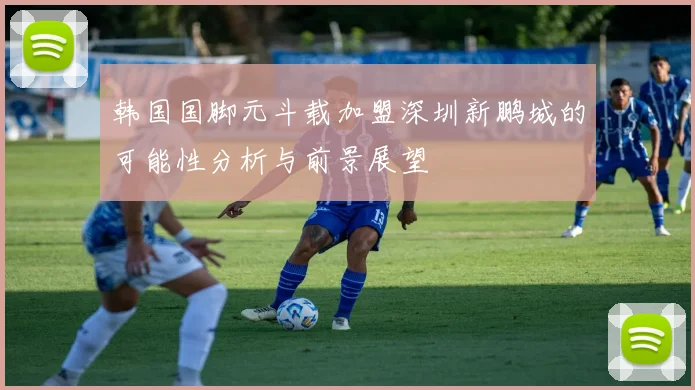 韩国国脚元斗载加盟深圳新鹏城的可能性分析与前景展望