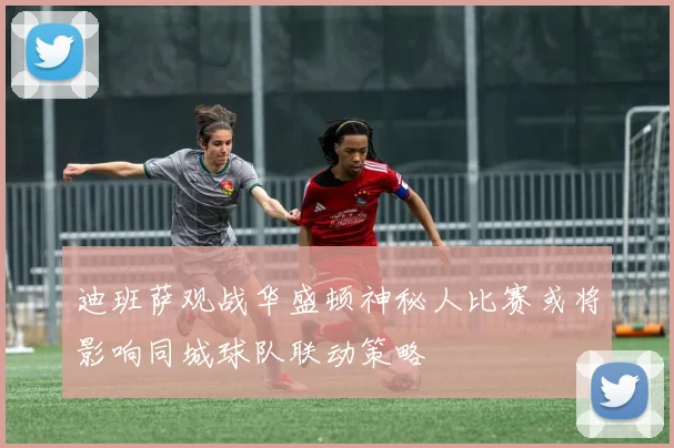 迪班萨观战华盛顿神秘人比赛或将影响同城球队联动策略