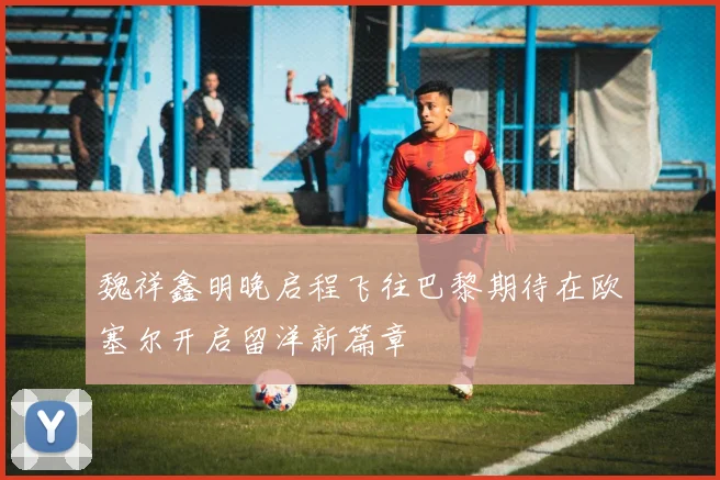 魏祥鑫明晚启程飞往巴黎期待在欧塞尔开启留洋新篇章