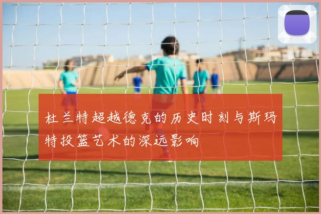 杜兰特超越德克的历史时刻与斯玛特投篮艺术的深远影响