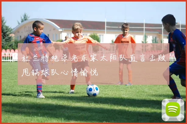 杜兰特绝杀老东家太阳队直言击败甩锅球队心情愉悦