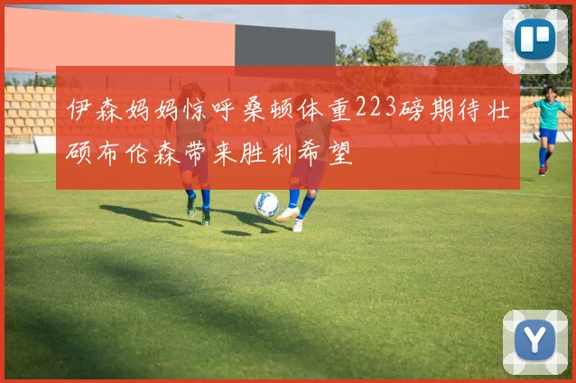 伊森妈妈惊呼桑顿体重223磅期待壮硕布伦森带来胜利希望