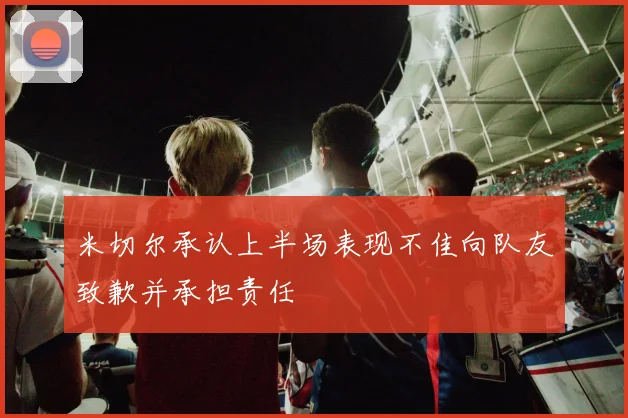 米切尔承认上半场表现不佳向队友致歉并承担责任