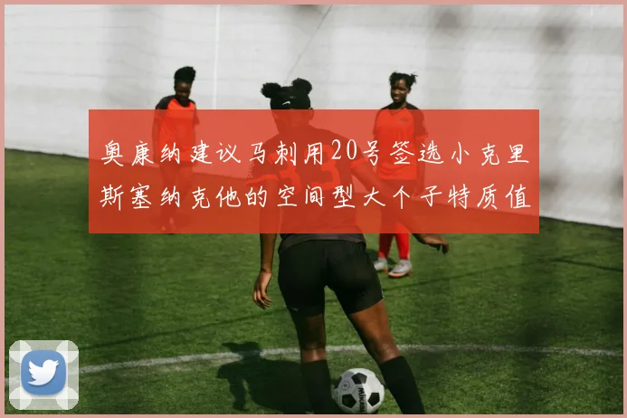 奥康纳建议马刺用20号签选小克里斯塞纳克他的空间型大个子特质值得关注