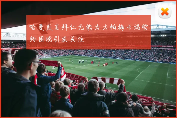 哈曼直言拜仁无能为力帕梅卡诺续约困境引发关注