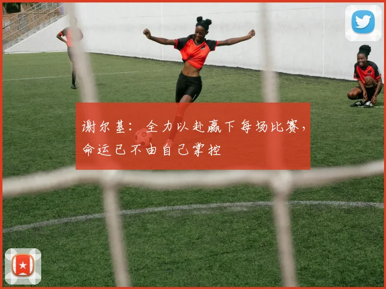 谢尔基：全力以赴赢下每场比赛，命运已不由自己掌控
