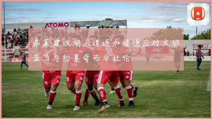 弗莱建议湖人追逐加福德应对文班亚马与约基奇而非杜伦