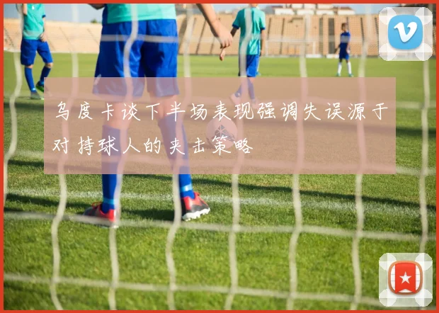 乌度卡谈下半场表现强调失误源于对持球人的夹击策略