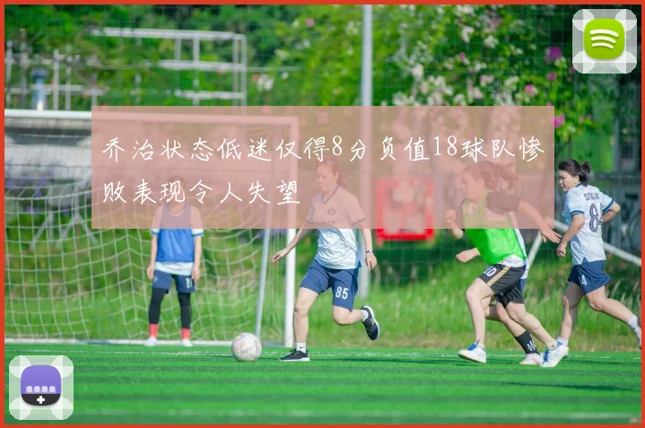 乔治状态低迷仅得8分负值18球队惨败表现令人失望