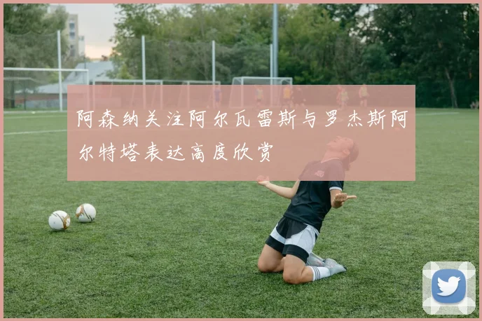 阿森纳关注阿尔瓦雷斯与罗杰斯阿尔特塔表达高度欣赏