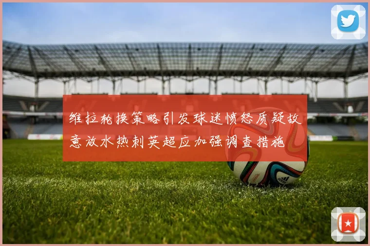 维拉轮换策略引发球迷愤怒质疑故意放水热刺英超应加强调查措施