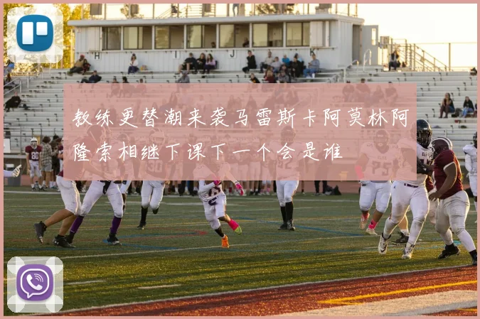 教练更替潮来袭马雷斯卡阿莫林阿隆索相继下课下一个会是谁