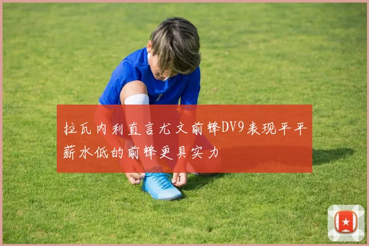拉瓦内利直言尤文前锋DV9表现平平薪水低的前锋更具实力