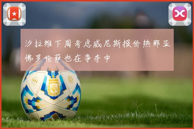沙拉维下周考虑威尼斯报价热那亚佛罗伦萨也在争夺中