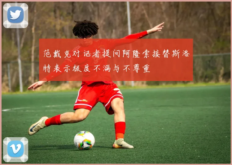 范戴克对记者提问阿隆索接替斯洛特表示极度不满与不尊重